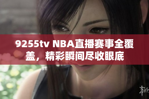 9255tv NBA直播赛事全覆盖，精彩瞬间尽收眼底