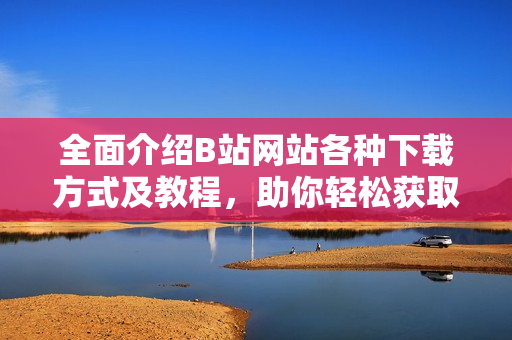 全面介绍B站网站各种下载方式及教程，助你轻松获取喜爱视频——详尽指南