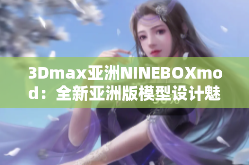 3Dmax亚洲NINEBOXmod：全新亚洲版模型设计魅力重磅上线