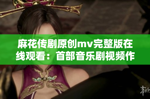 麻花传剧原创mv完整版在线观看：首部音乐剧视频作品震撼上线