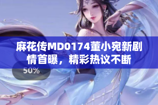 麻花传MD0174董小宛新剧情首曝，精彩热议不断