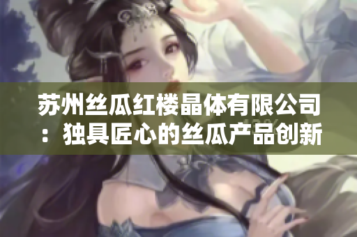 苏州丝瓜红楼晶体有限公司：独具匠心的丝瓜产品创新与生产领域的引领者