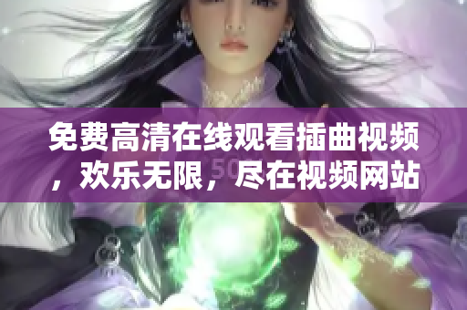 免费高清在线观看插曲视频，欢乐无限，尽在视频网站