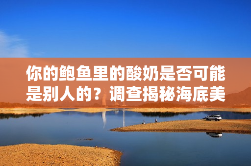 你的鲍鱼里的酸奶是否可能是别人的？调查揭秘海底美食中的酸奶之谜