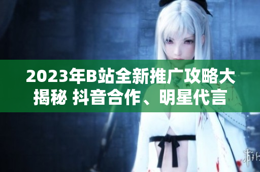 2023年B站全新推广攻略大揭秘 抖音合作、明星代言、高级玩家福利等独家揭秘