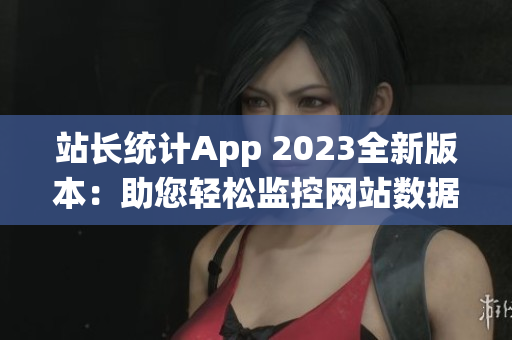 站长统计App 2023全新版本：助您轻松监控网站数据