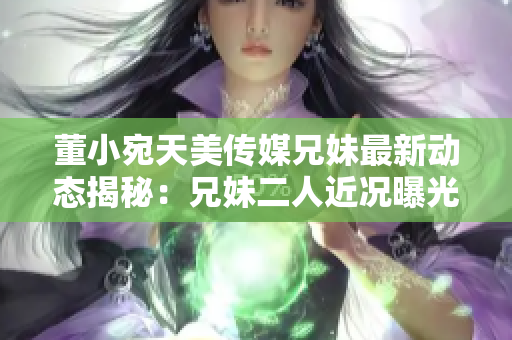 董小宛天美传媒兄妹最新动态揭秘：兄妹二人近况曝光