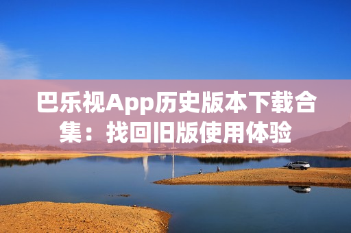 巴乐视App历史版本下载合集：找回旧版使用体验