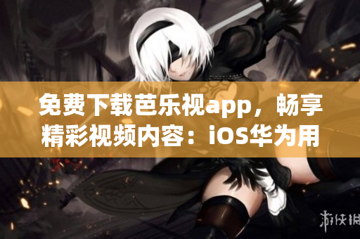 免费下载芭乐视app，畅享精彩视频内容：iOS华为用户专属福利