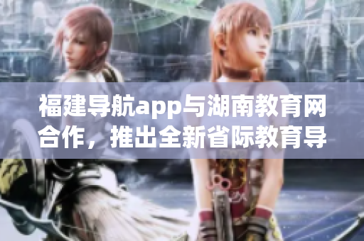 福建导航app与湖南教育网合作，推出全新省际教育导航服务