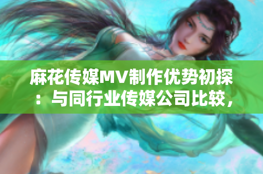 麻花传媒MV制作优势初探：与同行业传媒公司比较，优势何在？