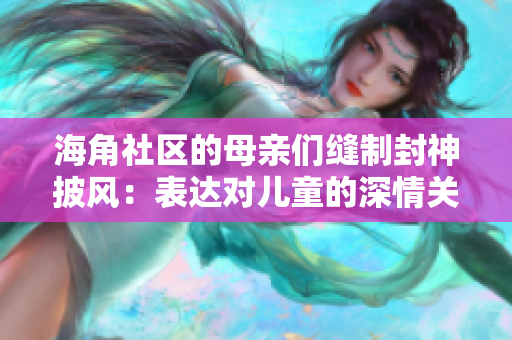 海角社区的母亲们缝制封神披风：表达对儿童的深情关爱