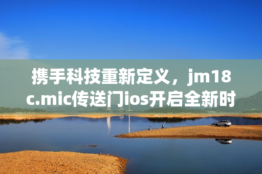 携手科技重新定义，jm18c.mic传送门ios开启全新时代