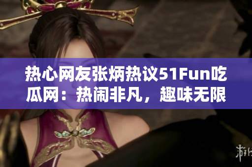 热心网友张炳热议51Fun吃瓜网：热闹非凡，趣味无限