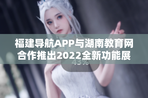 福建导航APP与湖南教育网合作推出2022全新功能展现