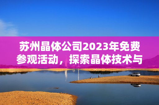 苏州晶体公司2023年免费参观活动，探索晶体技术与产业发展