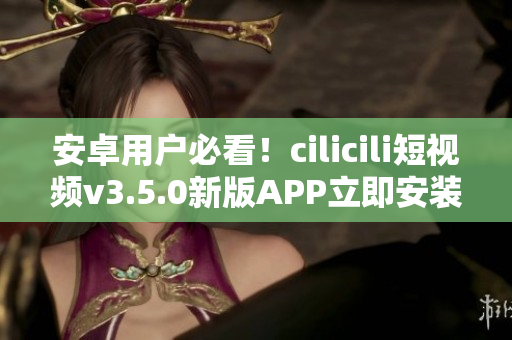 安卓用户必看！cilicili短视频v3.5.0新版APP立即安装指南