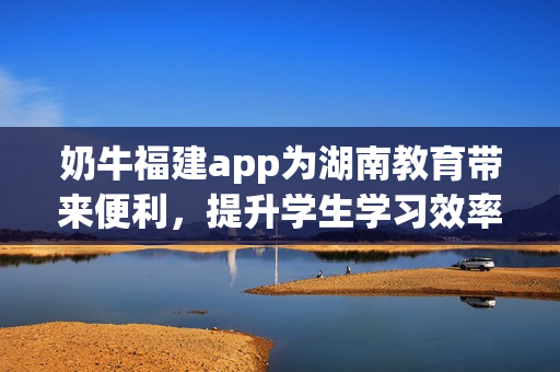 奶牛福建app为湖南教育带来便利，提升学生学习效率