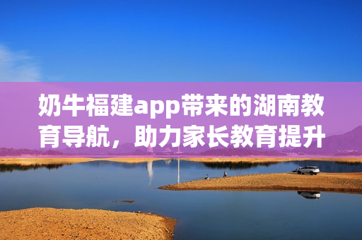 奶牛福建app带来的湖南教育导航，助力家长教育提升，拓展学子知识视野