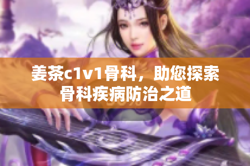 姜茶c1v1骨科，助您探索骨科疾病防治之道