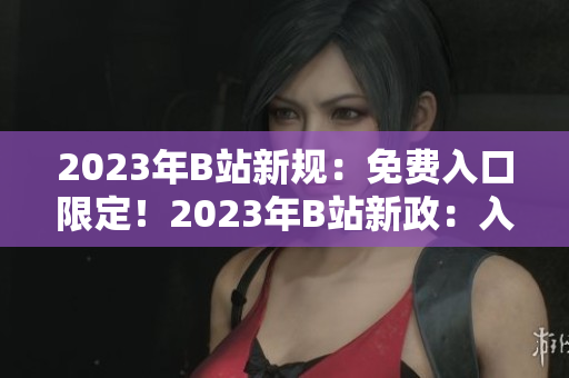 2023年B站新规：免费入口限定！2023年B站新政：入口免费！2023年进入B站无需付费！ 