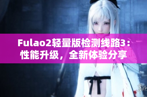 Fulao2轻量版检测线路3：性能升级，全新体验分享