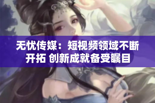 无忧传媒：短视频领域不断开拓 创新成就备受瞩目