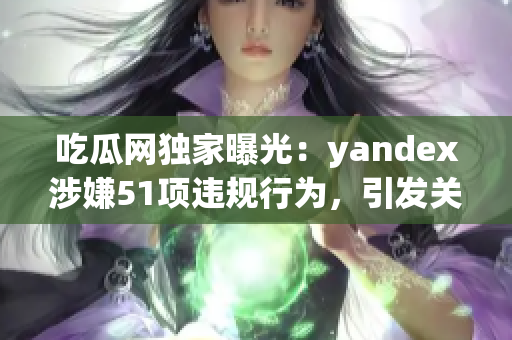 吃瓜网独家曝光：yandex涉嫌51项违规行为，引发关注