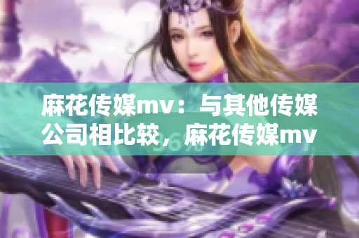 麻花传媒mv：与其他传媒公司相比较，麻花传媒mv是如何脱颖而出的？