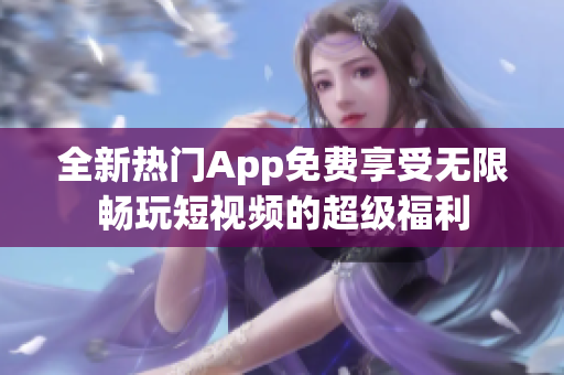 全新热门App免费享受无限畅玩短视频的超级福利