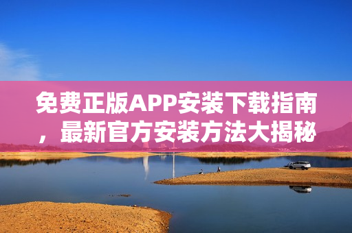 免费正版APP安装下载指南，最新官方安装方法大揭秘