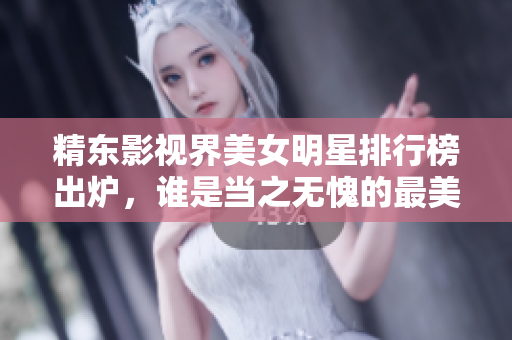 精东影视界美女明星排行榜出炉，谁是当之无愧的最美女演员？