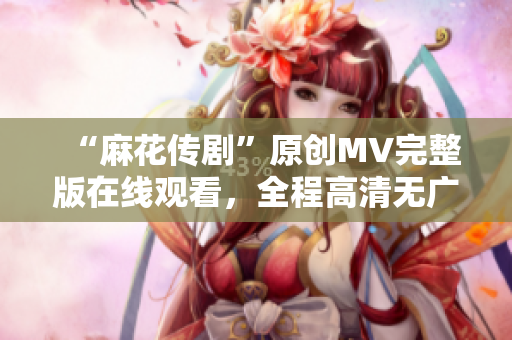 “麻花传剧”原创MV完整版在线观看，全程高清无广告！