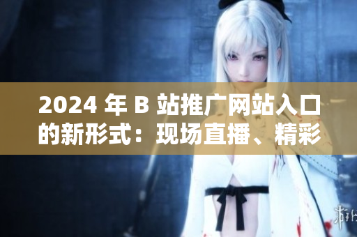 2024 年 B 站推广网站入口的新形式：现场直播、精彩活动等你来参与!