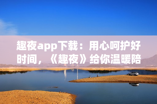 趣夜app下载：用心呵护好时间，《趣夜》给你温暖陪伴