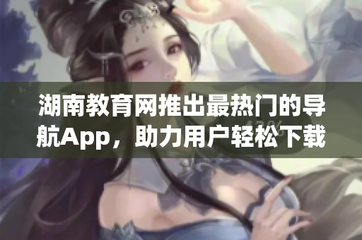 湖南教育网推出最热门的导航App，助力用户轻松下载使用