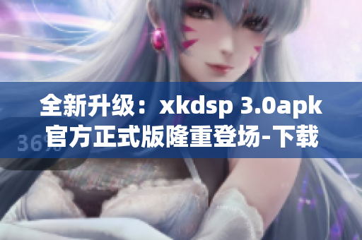 全新升级：xkdsp 3.0apk官方正式版隆重登场-下载简便，操作便捷