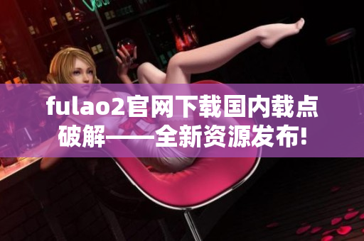 fulao2官网下载国内载点破解——全新资源发布!