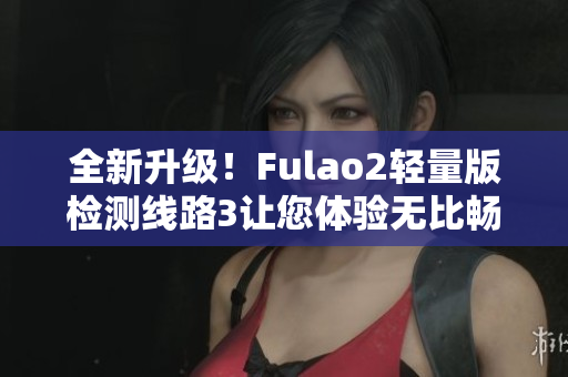 全新升级！Fulao2轻量版检测线路3让您体验无比畅快