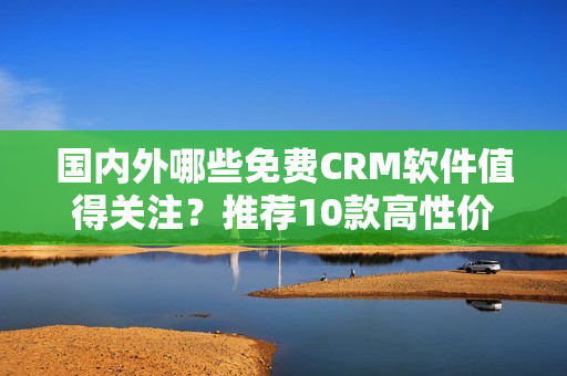 国内外哪些免费CRM软件值得关注？推荐10款高性价比平台