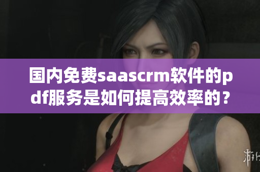 国内免费saascrm软件的pdf服务是如何提高效率的？