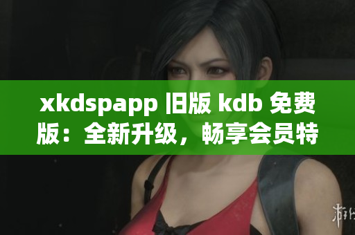 xkdspapp 旧版 kdb 免费版：全新升级，畅享会员特权