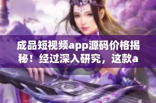 成品短视频app源码价格揭秘！经过深入研究，这款app源码到底值多少？