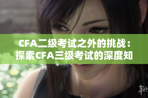 CFA二级考试之外的挑战：探索CFA三级考试的深度知识