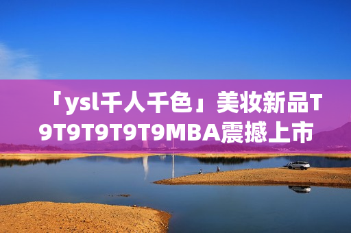 「ysl千人千色」美妆新品T9T9T9T9T9MBA震撼上市，千姿百态唤醒无限色彩魅力