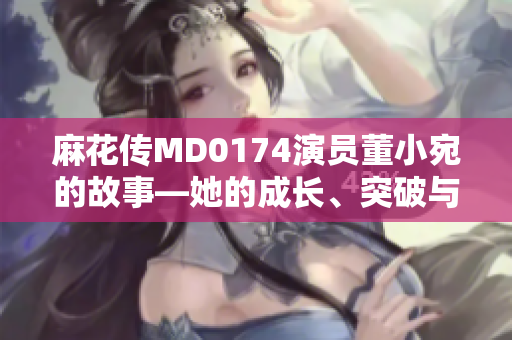 麻花传MD0174演员董小宛的故事―她的成长、突破与抉择