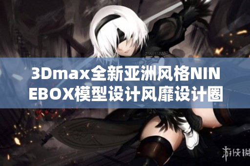 3Dmax全新亚洲风格NINEBOX模型设计风靡设计圈