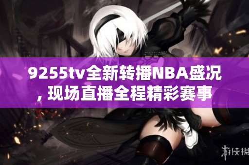 9255tv全新转播NBA盛况, 现场直播全程精彩赛事