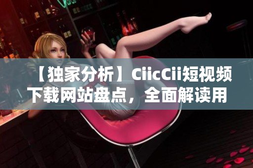 【独家分析】CiicCii短视频下载网站盘点，全面解读用户体验！