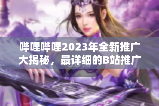 哔哩哔哩2023年全新推广大揭秘，最详细的B站推广计划一网打尽